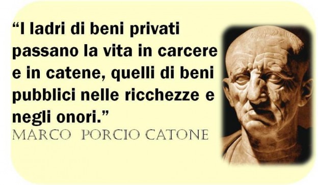 I LADRI DI BENI PRIVATI PASSANO LA VITA IN CARCERE E IN CATENE, QUELLI DI BENI PUBBLICI NELLE RICHEZZE  E NEGLI ONORI. MARCO PORCIO CATONE